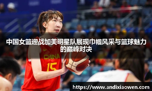 中国女篮迎战加美明星队展现巾帼风采与篮球魅力的巅峰对决